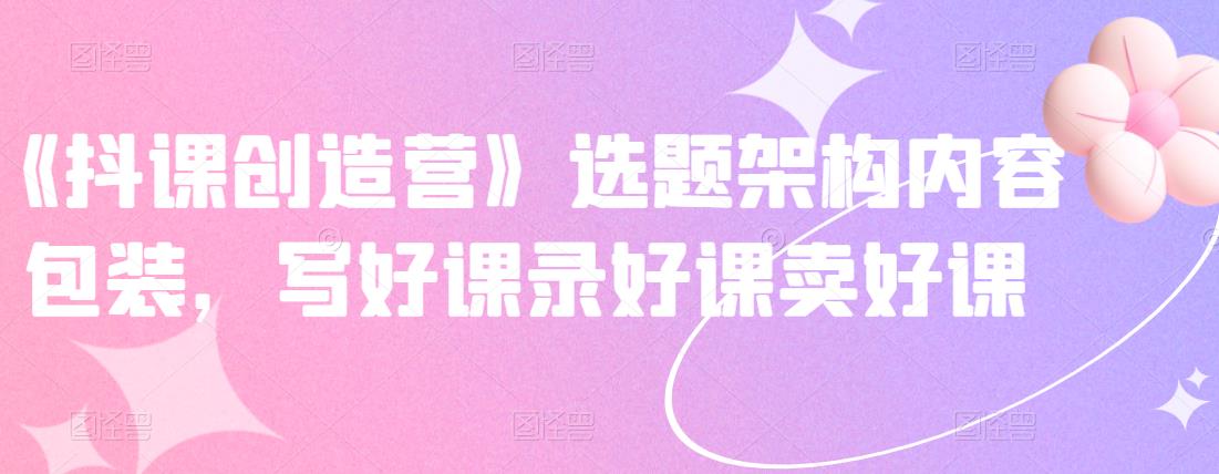 《抖课创造营》选题架构内容包装,写好课录好课卖好课-第一资源库