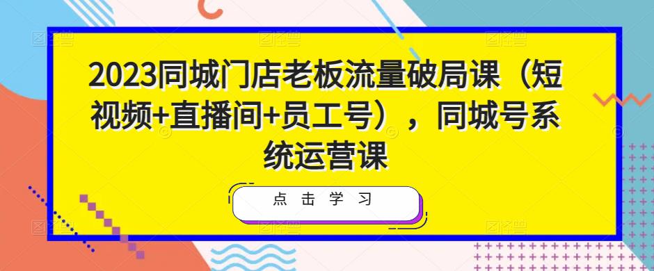 2023同城门店老板流量破局课(短视频+直播间+员工号),同城号系统运营课-第一资源库