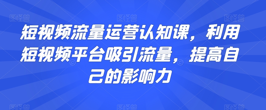 短视频流量运营认知课,利用短视频平台吸引流量,提高自己的影响力-第一资源库