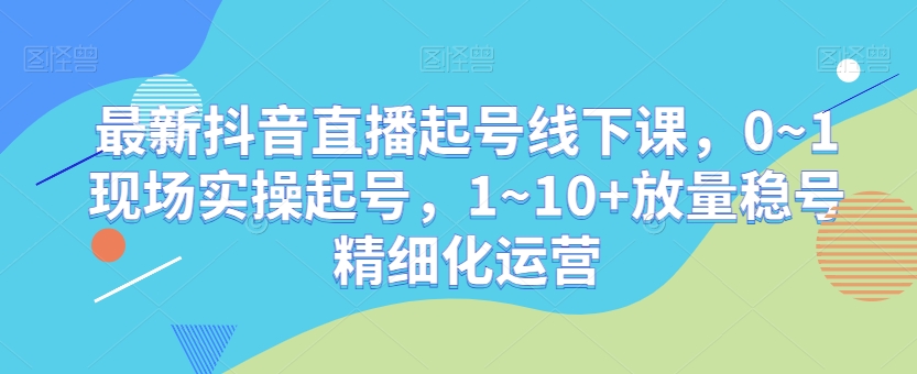 最新抖音直播起号线下课,0~1现场实操起号,1~10+放量稳号精细化运营-第一资源库