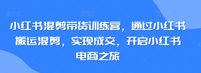 小红书混剪带货训练营,通过小红书搬运混剪,实现成交,开启小红书电商之旅-第一资源库