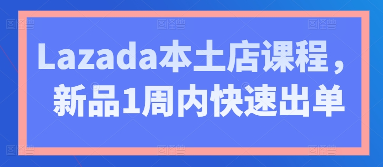 Lazada本土店课程,新品1周内快速出单-第一资源库