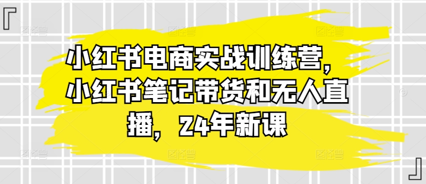 小红书电商实战训练营,小红书笔记带货和无人直播,24年新课-第一资源库