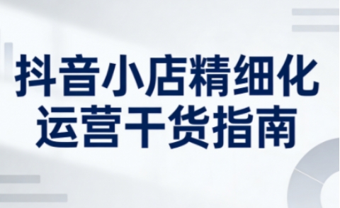 抖音小店精细化运营干货指南新版，助力商家系统提升店铺运营能力（更新26年6月）-第一资源库