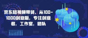 京东短视频带货,从100-1000创业版,专注创业者,工作室,团队-第一资源库